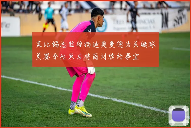 莱比锡总监称扬迪奥曼德为关键球员赛季结束后将商讨续约事宜
