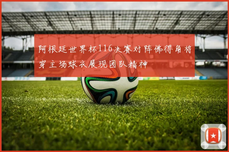 阿根廷世界杯116决赛对阵佛得角将穿主场球衣展现团队精神