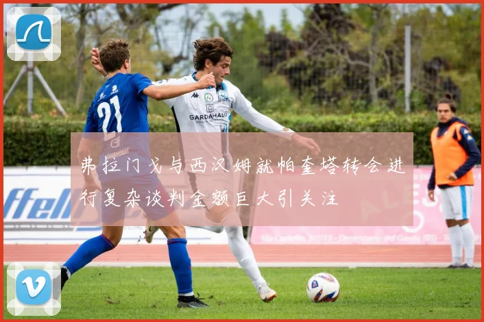 弗拉门戈与西汉姆就帕奎塔转会进行复杂谈判金额巨大引关注