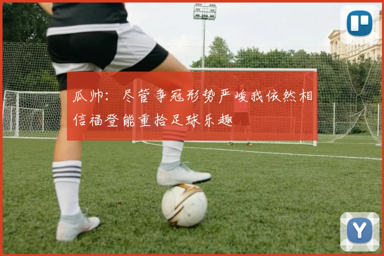 瓜帅：尽管争冠形势严峻我依然相信福登能重拾足球乐趣