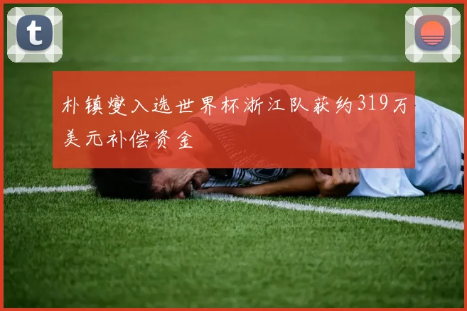 朴镇燮入选世界杯浙江队获约319万美元补偿资金