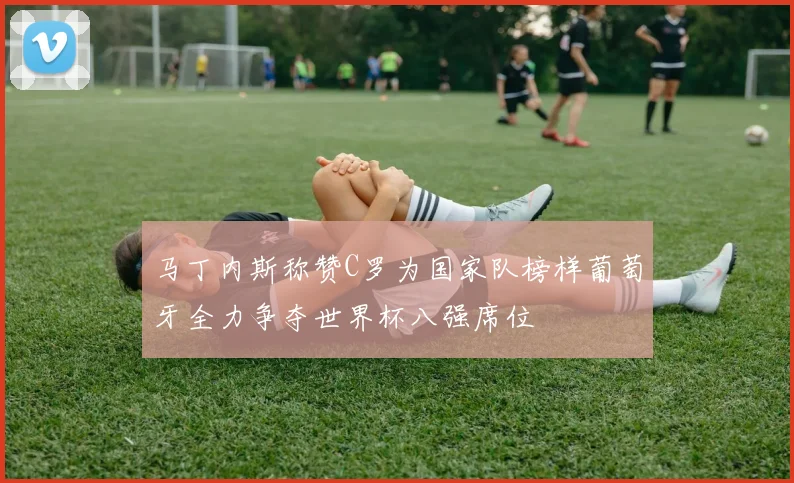马丁内斯称赞C罗为国家队榜样葡萄牙全力争夺世界杯八强席位
