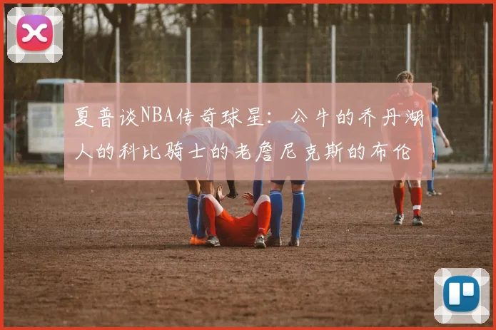 夏普谈NBA传奇球星：公牛的乔丹湖人的科比骑士的老詹尼克斯的布伦森