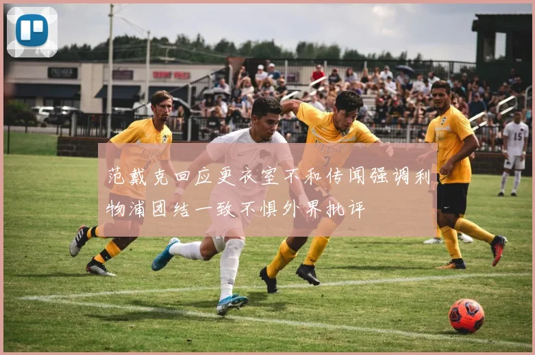 范戴克回应更衣室不和传闻强调利物浦团结一致不惧外界批评