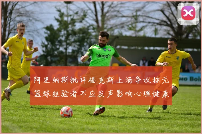阿里纳斯批评福克斯上场争议称无篮球经验者不应发声影响心理健康