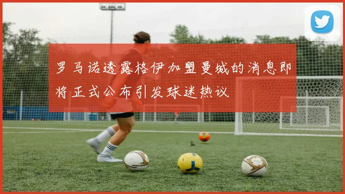 罗马诺透露格伊加盟曼城的消息即将正式公布引发球迷热议