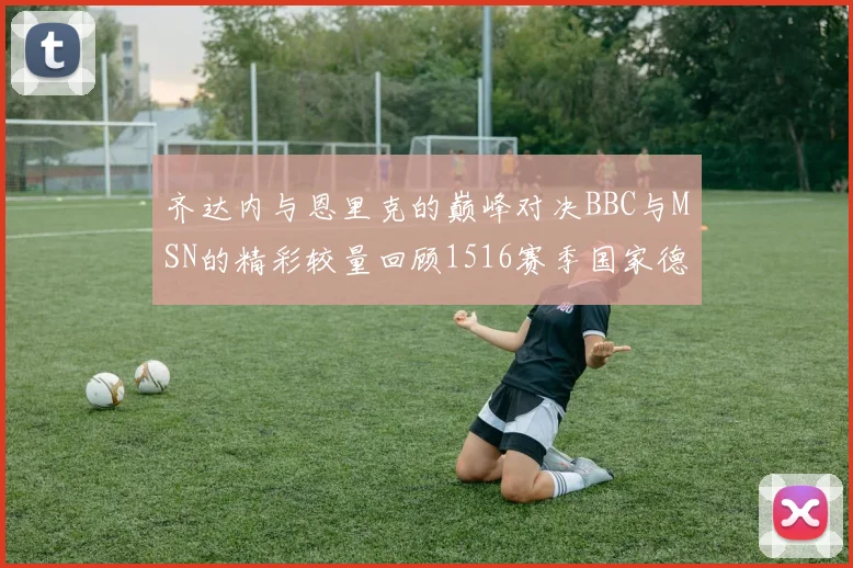齐达内与恩里克的巅峰对决BBC与MSN的精彩较量回顾1516赛季国家德比