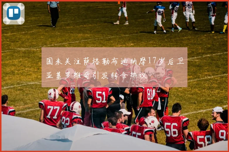 国米关注萨格勒布迪纳摩17岁后卫亚基罗维奇引发转会热议