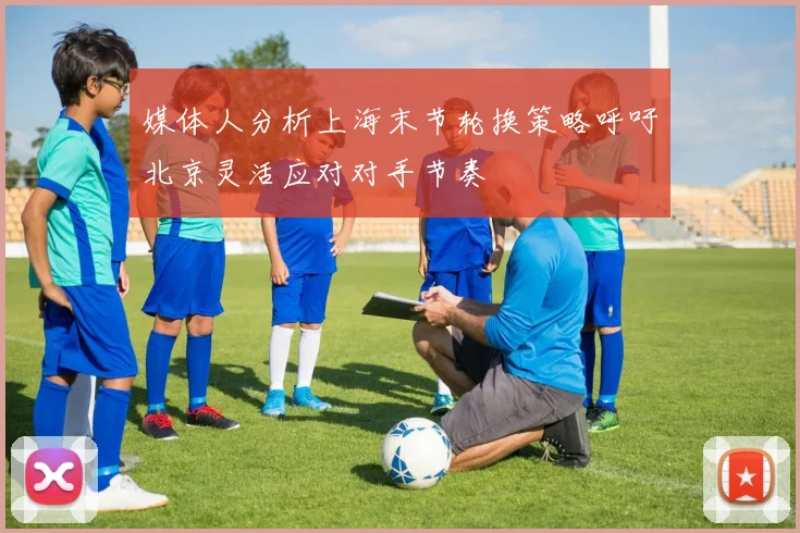 媒体人分析上海末节轮换策略呼吁北京灵活应对对手节奏