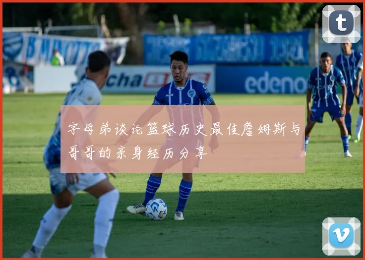 字母弟谈论篮球历史最佳詹姆斯与哥哥的亲身经历分享