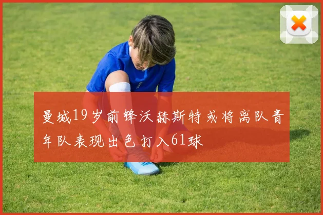 曼城19岁前锋沃赫斯特或将离队青年队表现出色打入61球
