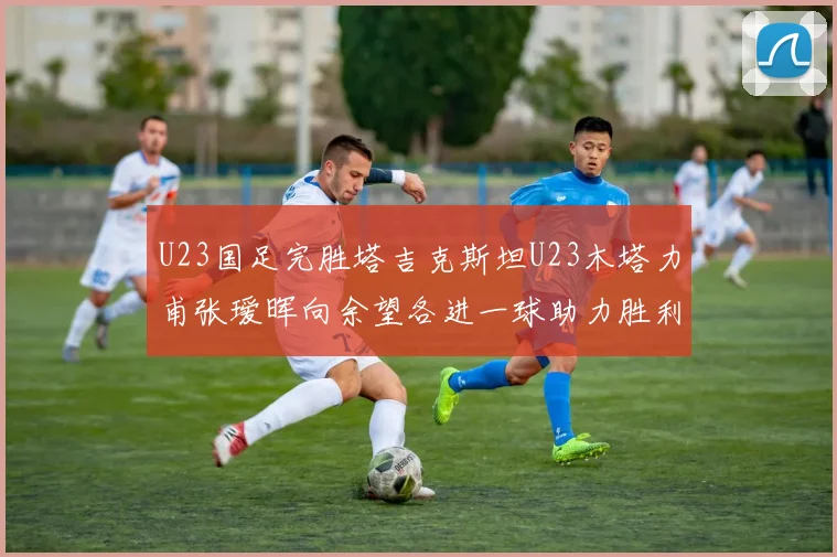 U23国足完胜塔吉克斯坦U23木塔力甫张瑷晖向余望各进一球助力胜利