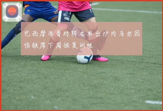 巴西摩洛哥对阵名单出炉内马尔因伤缺席下周恢复训练