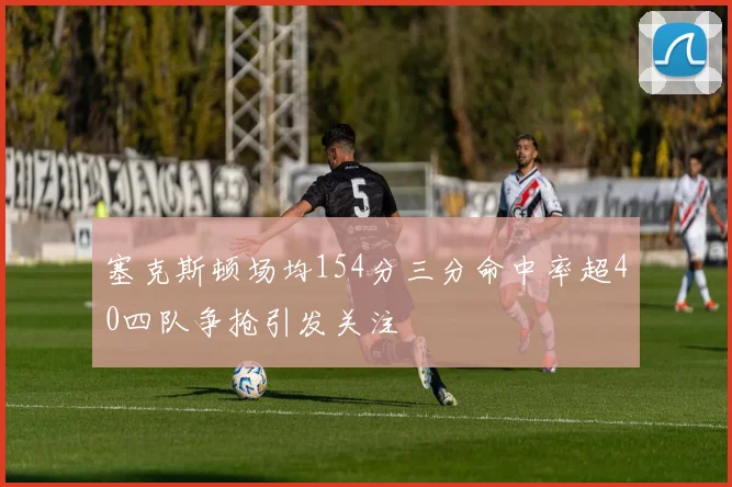 塞克斯顿场均154分三分命中率超40四队争抢引发关注