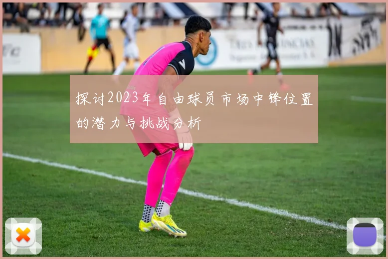 探讨2023年自由球员市场中锋位置的潜力与挑战分析