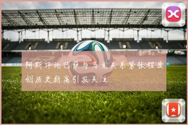 阿斯评论巴萨与马竞关系紧张程度创历史新高引发关注