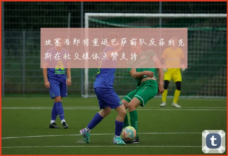 坎塞洛即将重返巴萨前队友菲利克斯在社交媒体点赞支持