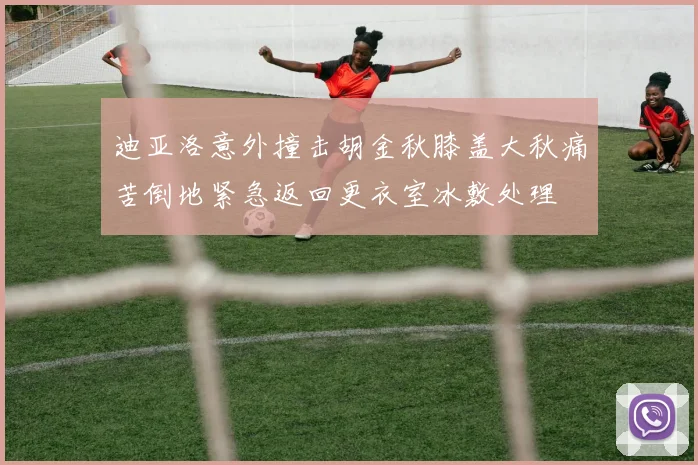 迪亚洛意外撞击胡金秋膝盖大秋痛苦倒地紧急返回更衣室冰敷处理