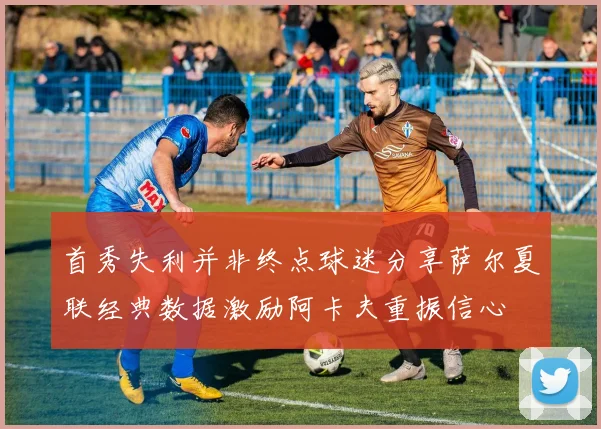 首秀失利并非终点球迷分享萨尔夏联经典数据激励阿卡夫重振信心