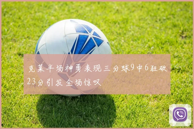 克莱半场神勇表现三分球9中6狂砍23分引发全场惊叹