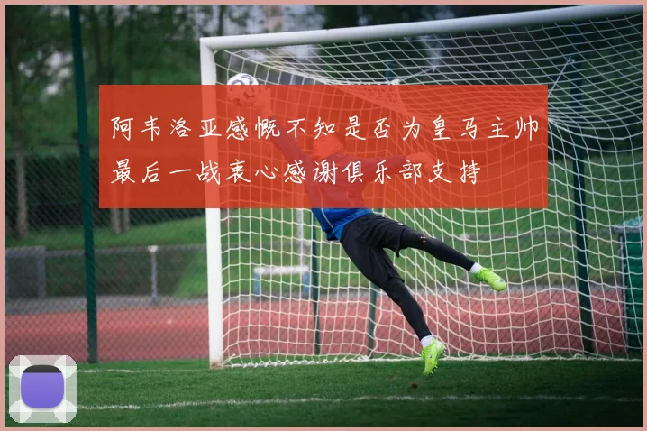 阿韦洛亚感慨不知是否为皇马主帅最后一战衷心感谢俱乐部支持