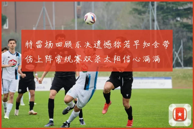 特雷杨回顾东决遗憾称若早知会带伤上阵常规赛双杀太阳信心满满