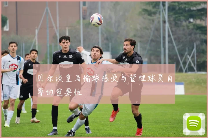 贝尔谈皇马输球感受与管理球员自尊的重要性